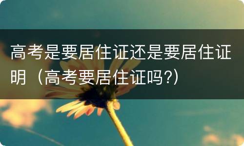 高考是要居住证还是要居住证明（高考要居住证吗?）