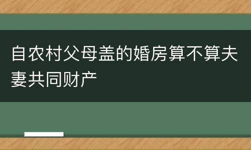 自农村父母盖的婚房算不算夫妻共同财产