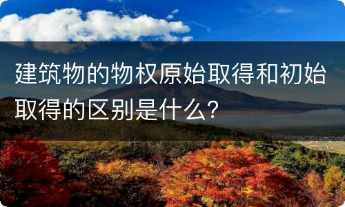 建筑物的物权原始取得和初始取得的区别是什么？
