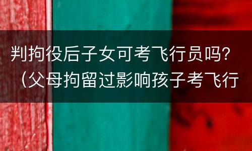 判拘役后子女可考飞行员吗？（父母拘留过影响孩子考飞行员）