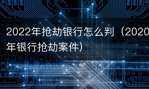 2022年抢劫银行怎么判（2020年银行抢劫案件）