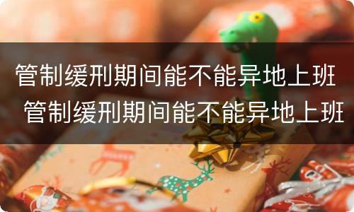 管制缓刑期间能不能异地上班 管制缓刑期间能不能异地上班呢