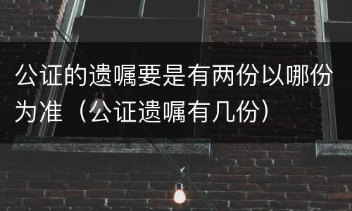 公证的遗嘱要是有两份以哪份为准（公证遗嘱有几份）