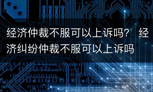 经济仲裁不服可以上诉吗？ 经济纠纷仲裁不服可以上诉吗