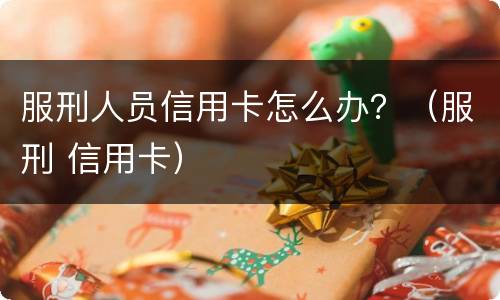 服刑人员信用卡怎么办？（服刑 信用卡）