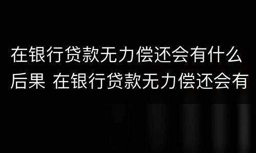 在银行贷款无力偿还会有什么后果 在银行贷款无力偿还会有什么后果呢