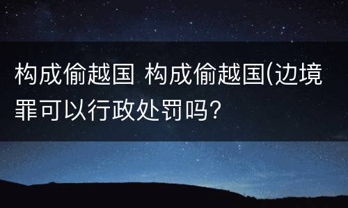 构成偷越国 构成偷越国(边境罪可以行政处罚吗?