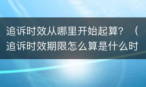 追诉时效从哪里开始起算？（追诉时效期限怎么算是什么时候开始）