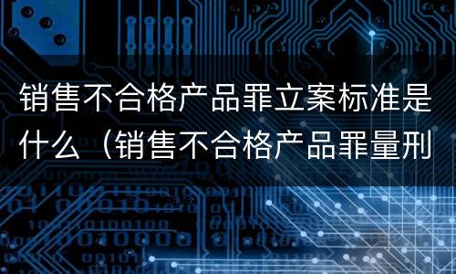 销售不合格产品罪立案标准是什么（销售不合格产品罪量刑标准）