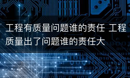 工程有质量问题谁的责任 工程质量出了问题谁的责任大
