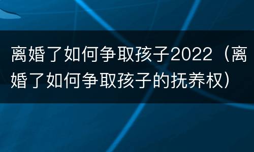 离婚了如何争取孩子2022（离婚了如何争取孩子的抚养权）