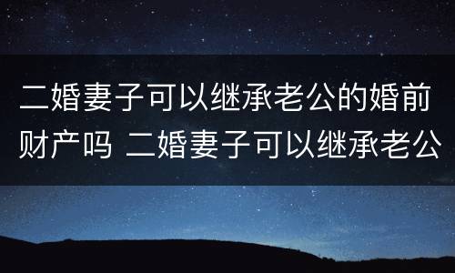 二婚妻子可以继承老公的婚前财产吗 二婚妻子可以继承老公的婚前财产吗视频