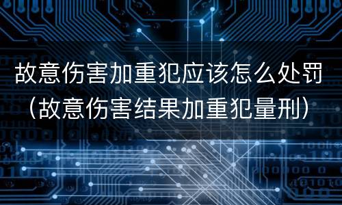故意伤害加重犯应该怎么处罚（故意伤害结果加重犯量刑）