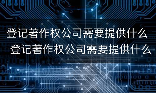 登记著作权公司需要提供什么 登记著作权公司需要提供什么资料