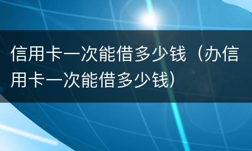 信用卡一次能借多少钱（办信用卡一次能借多少钱）