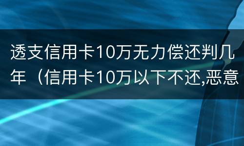 透支信用卡10万无力偿还判几年（信用卡10万以下不还,恶意透支的要判刑多久）