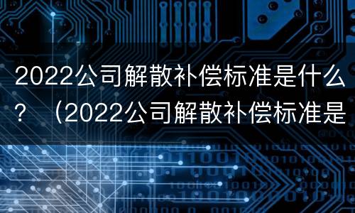 2022公司解散补偿标准是什么？（2022公司解散补偿标准是什么样的）