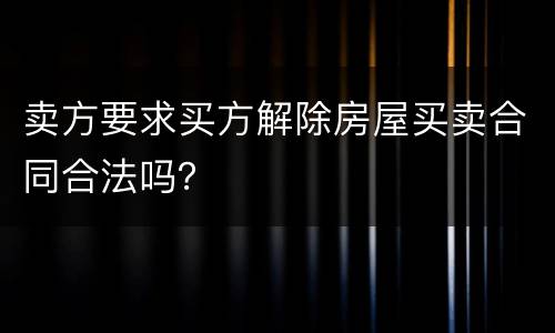 卖方要求买方解除房屋买卖合同合法吗？