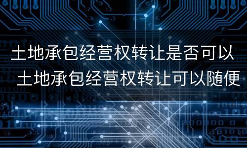 土地承包经营权转让是否可以 土地承包经营权转让可以随便代理吗?