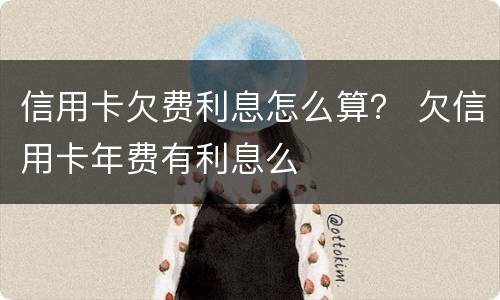 信用卡欠费利息怎么算？ 欠信用卡年费有利息么