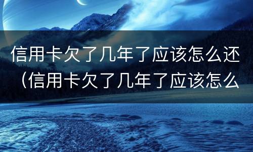 信用卡欠了几年了应该怎么还（信用卡欠了几年了应该怎么还款）