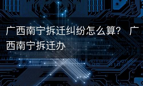 广西南宁拆迁纠纷怎么算？ 广西南宁拆迁办