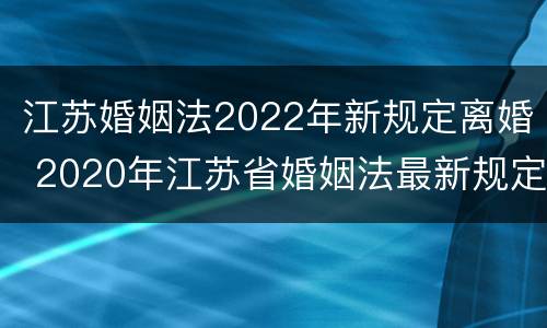 江苏婚姻法2022年新规定离婚 2020年江苏省婚姻法最新规定