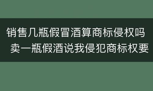 销售几瓶假冒酒算商标侵权吗 卖一瓶假酒说我侵犯商标权要求陪七万