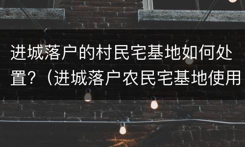 进城落户的村民宅基地如何处置?（进城落户农民宅基地使用权的法律知识介绍）