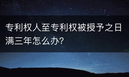 专利权人至专利权被授予之日满三年怎么办？