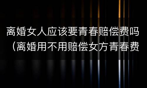 离婚女人应该要青春赔偿费吗（离婚用不用赔偿女方青春费用）