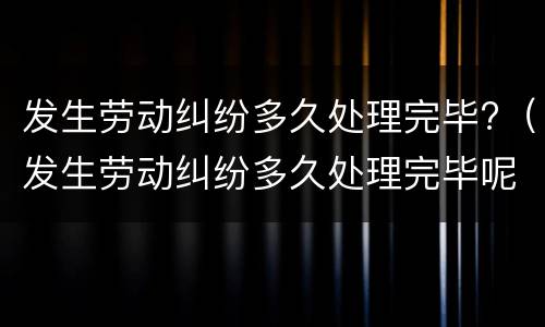 发生劳动纠纷多久处理完毕?（发生劳动纠纷多久处理完毕呢）