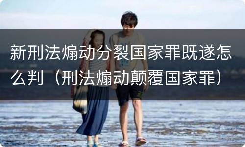 新刑法煽动分裂国家罪既遂怎么判（刑法煽动颠覆国家罪）