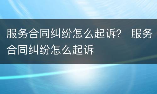 服务合同纠纷怎么起诉？ 服务合同纠纷怎么起诉