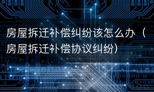 房屋拆迁补偿纠纷该怎么办（房屋拆迁补偿协议纠纷）