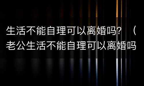 生活不能自理可以离婚吗？（老公生活不能自理可以离婚吗）