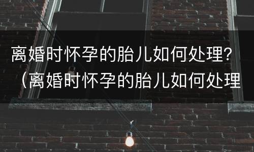 离婚时怀孕的胎儿如何处理？（离婚时怀孕的胎儿如何处理掉）