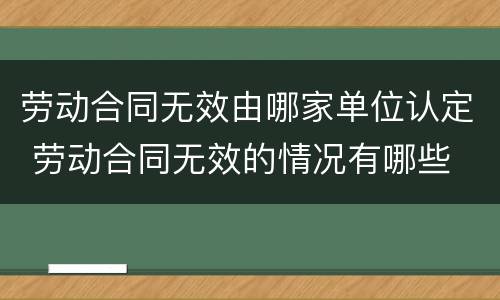 劳动合同无效由哪家单位认定 劳动合同无效的情况有哪些