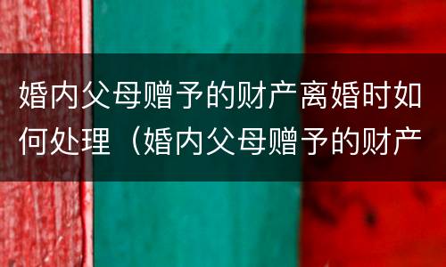 婚内父母赠予的财产离婚时如何处理（婚内父母赠予的财产离婚时如何处理好）