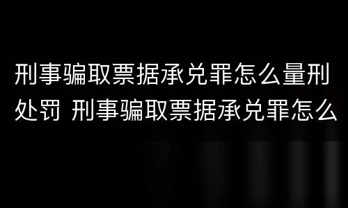 刑事骗取票据承兑罪怎么量刑处罚 刑事骗取票据承兑罪怎么量刑处罚案例