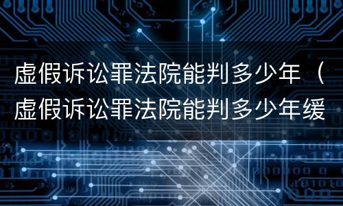 虚假诉讼罪法院能判多少年（虚假诉讼罪法院能判多少年缓刑）