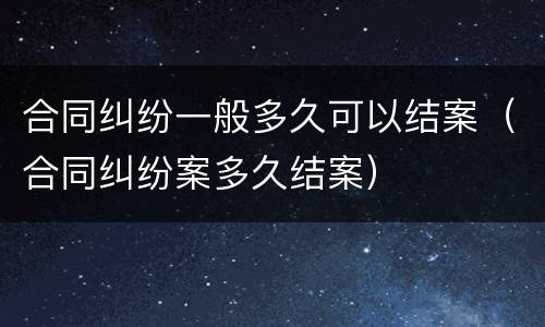 合同纠纷一般多久可以结案（合同纠纷案多久结案）