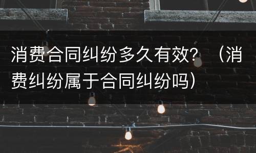 消费合同纠纷多久有效？（消费纠纷属于合同纠纷吗）