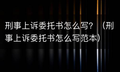 刑事上诉委托书怎么写？（刑事上诉委托书怎么写范本）