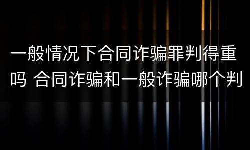一般情况下合同诈骗罪判得重吗 合同诈骗和一般诈骗哪个判刑重