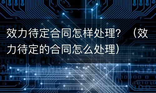 效力待定合同怎样处理？（效力待定的合同怎么处理）