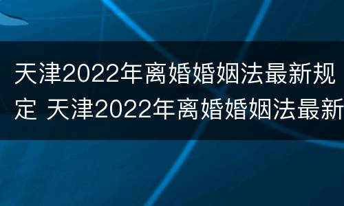 天津2022年离婚婚姻法最新规定 天津2022年离婚婚姻法最新规定是