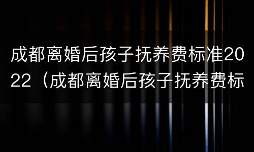 成都离婚后孩子抚养费标准2022（成都离婚后孩子抚养费标准2021年）