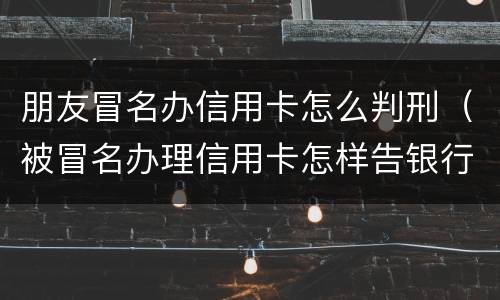 朋友冒名办信用卡怎么判刑（被冒名办理信用卡怎样告银行）