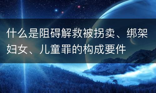什么是阻碍解救被拐卖、绑架妇女、儿童罪的构成要件